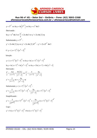 Rua 96 nº 45 – Setor Sul – Goiânia – Fone: (62) 3092-2268
         afonsocarioca@afonsocarioca.com.br / afonsocarioca@hotmail.com

         2
y = 3x ⇔ ln y = ln 3x                     ( ) ⇔ ln y = x ×ln 32
                                                                                                           2


Derivando :
                                     y'
ln y = x 2 ×ln 3 ⇔                      = 2x ×ln 3 ⇔ y ' = 2x ×ln ( 3 ) ×y
                                     y
                                          2
Substituindo y = 3x :
                                                                                                           2                                     2
y ' = 2x ×ln ( 3) ×y ⇔ y ' = 2x ×ln ( 3) × x ∴ y ' = 2x × x ×ln 3
                                          3              3


                                 (                        )
                                                                  4
     y = ( x + 7) × x2 − 3
                         5
c)


Solução:


                     (                )                                                                                (             )
                                          4                                                                                              4
y = ( x + 7) × x2 − 3                             ⇔ ln y = ln ( x + 7 ) × x 2 − 3
                 5                                                                                                 5



                                          (                                   )                                                                      (                   )
                                                                                  4
ln y = ln ( x + 7 ) + ln x 2 − 3                                                      ⇔ ln y = 5ln ( x + 7 ) + 4 ln x 2 − 3
                             5


Derivando :
y'   5×1     4 × 2x )
                (      y'    5       8x
   =       +          ⇔ =         +
y ( x + 7)     2
             x −3        (
                       y ( x + 7)    2
                                    x −3      )                                                                (             )
           5          8x
y' =            ×y +      ×y
       ( x + 7)       2
                     x −3        (                        )
                                                                      (                       )
                                                                                                  4
Substituindo y = ( x + 7 ) × x 2 − 3 :
                                                          5



                                              (                                   )                                                      (                   )
           5                                                                          4               8x                                                         4
                × x + 7) × x2 − 3
                 (                                                                                                 ×( x + 7 ) × x 2 − 3
                        5                                                                                                            5
y' =                                                                                      +
       ( x + 7)                                                                                   ( x 2 − 3)
Simplificando :
                                                                                                                                                                             3

                                                              (                           )                                                      (                   )
                                                  4
             5                                                                                4            8x                                                            4
                     × x + 7)
                      (                                                                                                    × x + 7) × x − 3
                                                                                                                            (
                                          5                               2                                                                  5           2
y' =                                                  × x −3                                      +
       ( x + 7)                                                                                       (x   2
                                                                                                               −3      )
Logo :

                             (                        )                                                        (             )
                                                          4                                                                      3
y ' = 5 × x + 7) × x2 − 3
         (                                                        + 8x ×( x + 7 ) × x 2 − 3
                         4                                                                             5




AFONSO CELSO – CEL: (62) 9216-9668 / 8109-4036                                                                                                                                   Página 24
 