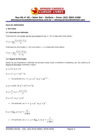 Rua 96 nº 45 – Setor Sul – Goiânia – Fone: (62) 3092-2268
          afonsocarioca@afonsocarioca.com.br / afonsocarioca@hotmail.com

AULA 02: DERIVADAS

1. Derivadas

1.1. Derivada por Definição

A derivada de uma função real de uma variável do tipo y = f(x) é dada pelo limite abaixo:

                  f ( x + h) − f ( x)
f ' ( x ) = lim
           h →0             h

A derivada de uma função y = f(x) num ponto x = x0 é dada pelo limite abaixo:


                     f ( x ) − f ( x0 )
f ' ( x ) = lim
            x → x0       x − x0

1.2. Regras de Derivação

Apesar de sua importância a definição de derivada muitas vezes é monótona e trabalhosa, por isso utiliza-se as
Regras de Derivação mostradas a seguir:

1)   y = k ⇒ y' = 0

2)   y = u n ⇒ y ' = n ×u n −1 ×u '

     •    Em particular se u = x,         y = x n ⇒ y ' = nx n −1       .



3)   y = u ×v ⇒ y ' = u ' v + v 'u
          u        u ' v − v 'u
4)   y=     ⇒ y' =
          v             v2

5)   y = a u ⇒ y ' = u 'a u

     •    Em particular, se u = x,            y = ax ⇒ y ' = ax     .



                                      u'
6)   y = log a u ⇒ y ' =
                                    u ×ln a

                                                                       1
     •    Em particular, se u = x,            y = log a x ⇒ y ' =             .
                                                                    x ×ln a


AFONSO CELSO – CEL: (62) 9216-9668 / 8109-4036                                    Página 3
 