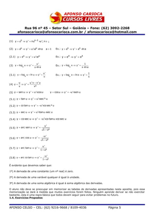 Rua 96 nº 45 – Setor Sul – Goiânia – Fone: (62) 3092-2268
       afonsocarioca@afonsocarioca.com.br / afonsocarioca@hotmail.com

(1) y = un ⇒ y ' = nun−1 ×u'; n ∈ ¡


(2) y = au ⇒ y ' = u '×au ×ln a          a>1     Ex.: y = ax ⇒ y ' = ax ×ln a


(2.1) y = eu ⇒ y ' = u'×eu                       Ex.: y = ex ⇒ y ' = ex


                           u'                                                 1
(3) y = loga u ⇒ y ' =                           Ex.: y = loga x ⇒ y ' =
                         u ×ln a                                           x ×ln a

                                    u'                                            1
(3.1) y = loge u = ln u ⇒ y ' =                  Ex.: y = loge x = ln x ⇒ y ' =
                                    u                                             x

          u        u ' v − v 'u
(4) y =     ⇒ y' =
          v             v²

(5) y = sen u ⇒ y ' = u'×cos u              y = cos u ⇒ y ' = −u '×sen u

(5.1) y = tan u ⇒ y ' = u'×sec ² u

(5.2) y = co tan u ⇒ y ' = −u'×co sec ² u

(5.3) y = sec u ⇒ y ' = u'×tanu ×sec u

(5.4) y = co sec u ⇒ y ' = −u'×co tanu ×co sec u

                                     u'
(5.5) y = arc sen u ⇒ y ' =
                                   1 − u²

                                   −u '
(5.6) y = arc cos u ⇒ y ' =
                                   1 − u²

                                 u'
(5.7) y = arc tan u ⇒ y ' =
                               1 + u²

                                    −u '
(5.8) y = arc co tan u ⇒ y ' =
                                   1 + u²

É evidente que devemos saber que:

1º) A derivada de uma constante (um nº real) é zero.

2º) A derivada de uma variável qualquer é igual à unidade.

3º) A derivada de uma soma algébrica é igual à soma algébrica das derivadas.

O aluno não deve se preocupar em memorizar as tabelas de derivadas apresentadas nesta apostila, pois essa
memorização se dará à medida que muitos exercícios forem feitos. Ninguém aprende derivar se não exercitar
bastante, esta é uma regra básica que todos devem seguir para evitar problemas no futuro.
1.4. Exercícios Propostos



AFONSO CELSO – CEL: (62) 9216-9668 / 8109-4036                                        Página 5
 
