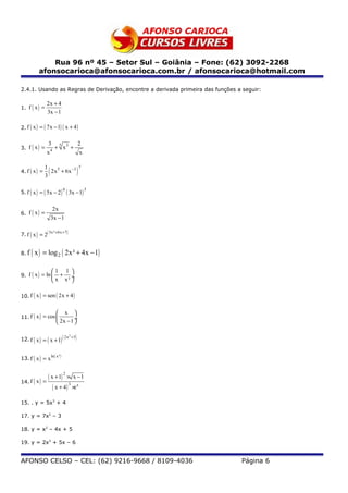 Rua 96 nº 45 – Setor Sul – Goiânia – Fone: (62) 3092-2268
          afonsocarioca@afonsocarioca.com.br / afonsocarioca@hotmail.com

2.4.1. Usando as Regras de Derivação, encontre a derivada primeira das funções a seguir:

                2x + 4
1. f ( x ) =
                3x − 1

2. f ( x ) = ( 7x − 1) ( x + 4 )


                  3                             2
3. f ( x ) =           + 5 x3 +
                x4                                  x

               1
                  (                             )
                                                    5
4. f ( x ) =     2x 5 + 6x −3
               3

5. f ( x ) = ( 5x − 2 )         ( 3x − 1) 3
                            6



                      2x
6. f ( x ) =
                      3x − 1

7. f ( x ) = 2(
                  3x² + 6x + 7 )




8. f   ( x ) = log 2 ( 2x² + 4x − 1)
                      1 1 
9. f ( x ) = ln         + ÷
                       x x² 

10. f ( x ) = sen ( 2x + 4 )


                           x 
11. f ( x ) = cos 
                         2x − 1 ÷
                                 

12. f ( x ) = ( x + 1) ( 2x                 )
                                   2
                                       +3




13. f ( x ) = x ( )
               ln x²




                  ( x + 1) 2 × x − 1
14. f ( x ) =
                     ( x + 4 ) 3 ×e x
15. . y = 5x3 + 4

17. y = 7x2 – 3

18. y = x2 – 4x + 5

19. y = 2x3 + 5x – 6


AFONSO CELSO – CEL: (62) 9216-9668 / 8109-4036                                  Página 6
 