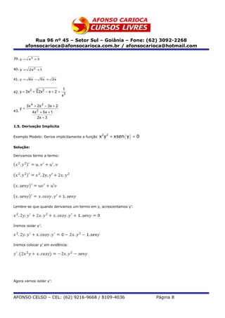 Rua 96 nº 45 – Setor Sul – Goiânia – Fone: (62) 3092-2268
           afonsocarioca@afonsocarioca.com.br / afonsocarioca@hotmail.com

39. y = x 3 + 3


40. y = 2x 2 +1

41. y = 6 x − 5 x + 2 x


             2     3                    1
42. y = 3 x +          2x 2 − x + 2 +
                                        x3

           3 x 4 + 2x 2 − 3 x + 2
      y=
43.              4x 2 + 5x + 1
                    2x + 3

1.5. Derivação Implícita


Exemplo Modelo: Derive implicitamente a função   x2y2 + xsen ( y ) = 0

Solução:

Derivamos termo a termo:




Lembre-se que quando derivamos um termo em y, acrescentamos y’:




Iremos isolar y’:




Iremos colocar y’ em evidência:




Agora vamos isolar y’:



AFONSO CELSO – CEL: (62) 9216-9668 / 8109-4036                           Página 8
 