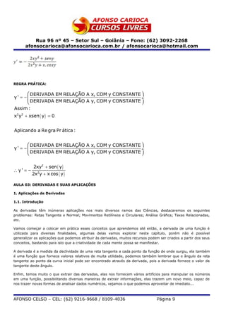 Rua 96 nº 45 – Setor Sul – Goiânia – Fone: (62) 3092-2268
      afonsocarioca@afonsocarioca.com.br / afonsocarioca@hotmail.com




REGRA PRÁTICA:

       DERIVADA EM RELAÇÃO A x, COM y CONSTANTE 
y' = −                                          ÷
       DERIVADA EM RELAÇÃO A y, COM y CONSTANTE 
Assim :
x2y2 + xsen ( y ) = 0


Aplicando a Re gra Pr ática :


       DERIVADA EM RELAÇÃO A x, COM y CONSTANTE 
y' = −                                          ÷
       DERIVADA EM RELAÇÃO A y, COM y CONSTANTE 


           2xy2 + sen ( y )
∴ y' = −
           2x2y + x cos ( y )

AULA 03: DERIVADAS E SUAS APLICAÇÕES

1. Aplicações de Derivadas

1.1. Introdução

As derivadas têm inúmeras aplicações nos mais diversos ramos das Ciências, destacaremos os seguintes
problemas: Retas Tangente e Normal; Movimentos Retilíneos e Circulares; Análise Gráfica; Taxas Relacionadas,
etc.

Vamos começar a colocar em prática esses conceitos que aprendemos até então, a derivada de uma função é
utilizada para diversas finalidades, algumas delas vamos explorar neste capítulo, porém não é possível
generalizar as aplicações que podemos atribuir às derivadas, muitos recursos podem ser criados a partir dos seus
conceitos, bastando para isto que a criatividade de cada mente possa se manifestar.

A derivada é a medida da declividade de uma reta tangente a cada ponto da função de onde surgiu, ela também
é uma função que fornece valores relativos de muita utilidade, podemos também lembrar que o ângulo da reta
tangente ao ponto da curva inicial pode ser encontrado através da derivada, pois a derivada fornece o valor da
tangente deste ângulo.

Enfim, temos muito o que extrair das derivadas, elas nos fornecem vários artifícios para manipular os números
em uma função, possibilitando diversas maneiras de extrair informações, elas trazem um novo meio, capaz de
nos trazer novas formas de analisar dados numéricos, vejamos o que podemos aproveitar de imediato...



AFONSO CELSO – CEL: (62) 9216-9668 / 8109-4036                                   Página 9
 