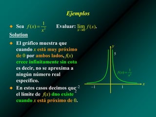 Ejemplos
◆ Sea Evaluar:
Solution
–2 –1 1
2
5
x
y
◆ El gráfico muestra que
cuando x está muy próximo
de 0 por ambos lados, f(x)
crece infinitamente sin cota
es decir, no se aproxima a
ningún número real
específico.
◆ En estos casos decimos que
el límite de f(x) dno existe
cuando x está próximo de 0.
 