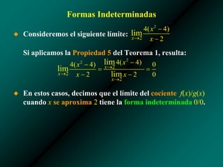 Formas Indeterminadas
◆ Consideremos el siguiente límite:
Si aplicamos la Propiedad 5 del Teorema 1, resulta:
◆ En estos casos, decimos que el límite del cociente f(x)/g(x)
cuando x se aproxima 2 tiene la forma indeterminada 0/0.
 