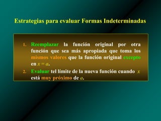 Estrategias para evaluar Formas Indeterminadas
1. Reemplazar la función original por otra
función que sea más apropiada que toma los
mismos valores que la función original excepto
en x = a.
2. Evaluar tel límite de la nueva función cuando x
está muy próximo de a.
 
