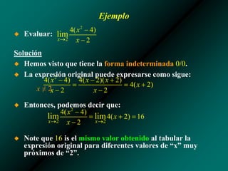 Ejemplo
◆ Evaluar:
Solución
◆ Hemos visto que tiene la forma indeterminada 0/0.
◆ La expresión original puede expresarse como sigue:
x ≠ 2
◆ Entonces, podemos decir que:
◆ Note que 16 is el mismo valor obtenido al tabular la
expresión original para diferentes valores de “x” muy
próximos de “2”.
 