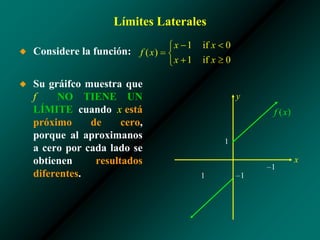 Límites Laterales
◆ Considere la función:
◆ Su gráifco muestra que
f NO TIENE UN
LÍMITE cuando x está
próximo de cero,
porque al aproximanos
a cero por cada lado se
obtienen resultados
diferentes.
1
–1
x
y
–1
1
 