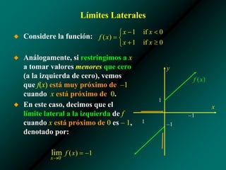 Límites Laterales
◆ Considere la función:
◆ Análogamente, si restringimos a x
a tomar valores menores que cero
(a la izquierda de cero), vemos
que f(x) está muy próximo de –1
cuando x está próximo de 0.
◆ En este caso, decimos que el
límite lateral a la izquierda de f
cuando x está próximo de 0 es – 1,
denotado por:
1
–1
x
y
–1
1
 