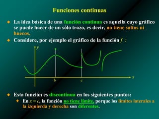 Funciones continuas
◆ La idea básica de una función continua es aquella cuyo gráfico
se puede hacer de un sólo trazo, es decir, no tiene saltos ni
huecos.
◆ Considere, por ejemplo el gráfico de la función f :
◆ Esta función es discontinua en los siguientes puntos:
✦ En x = c, la función no tiene límite, porque los límites laterales a
la izquierda y derecha son diferentes.
x
y
b c
 