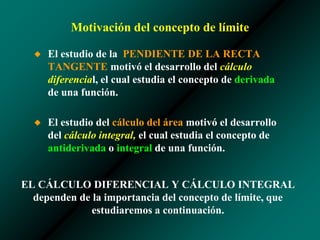 Motivación del concepto de límite
◆ El estudio de la PENDIENTE DE LA RECTA
TANGENTE motivó el desarrollo del cálculo
diferencial, el cual estudia el concepto de derivada
de una función.
◆ El estudio del cálculo del área motivó el desarrollo
del cálculo integral, el cual estudia el concepto de
antiderivada o integral de una función.
EL CÁLCULO DIFERENCIAL Y CÁLCULO INTEGRAL
dependen de la importancia del concepto de límite, que
estudiaremos a continuación.
 