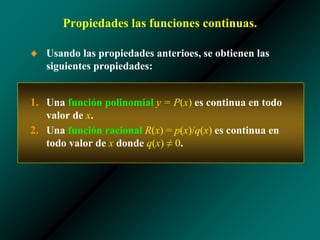 Propiedades las funciones continuas.
◆ Usando las propiedades anterioes, se obtienen las
siguientes propiedades:
1. Una función polinomial y = P(x) es continua en todo
valor de x.
2. Una función racional R(x) = p(x)/q(x) es continua en
todo valor de x donde q(x) ≠ 0.
 