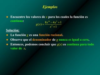 Ejemplos
◆ Encuentre los valores de x para los cuales la función es
continua:
Solución:
◆ La función g es una función racional.
◆ Observe que el denominador de g nunca es igual a cero.
◆ Entonces, podemos concluir que g(x) es continua para todo
valor de x.
 