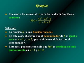 Ejemplos
◆ Encuentre los valores de x para los cuales la función es
continua:
Solución:
◆ La función h es una función racional.
◆ En este caso, observar que el denominador de h es igual a
zero en x = 1 y x = 2, que se obtienen al factorizar el
denominador.
◆ Entonces, podemos concluir que h(x) es continua en todo
punto excepto en x = 1 y x = 2.
 