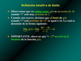 Definición intuitiva de límite
◆ Observamos que en ambos casos, g(t) se aproxima de 16
cuando “t” está muy próximo de 2.
◆ Cuando esto ocurre, decimos que el límite de g(t)
cuando “t” está próximo de “2” es igual a 16. Lo cual es
denotado de la forma siguiente:
◆ IMPORTANTE, observar que “t =2” no está en el
dominio de la función g(t).
 