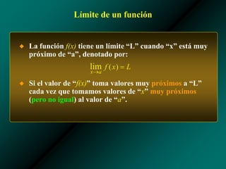 Límite de un función
◆ La función f(x) tiene un límite “L” cuando “x” está muy
próximo de “a”, denotado por:
◆ Si el valor de “f(x)” toma valores muy próximos a “L”
cada vez que tomamos valores de “x” muy próximos
(pero no igual) al valor de “a”.
 