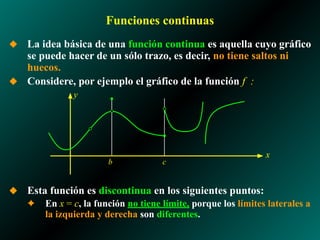 Funciones continuas
◆ La idea básica de una función continua es aquella cuyo gráfico
se puede hacer de un sólo trazo, es decir, no tiene saltos ni
huecos.
◆ Considere, por ejemplo el gráfico de la función f :
◆ Esta función es discontinua en los siguientes puntos:
✦ En x = c, la función no tiene límite, porque los límites laterales a
la izquierda y derecha son diferentes.
x
y
b c
 