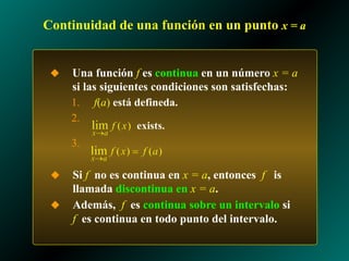 Continuidad de una función en un punto x = a
◆ Una función f es continua en un número x = a
si las siguientes condiciones son satisfechas:
1. f(a) está defineda.
2.
3.
◆ Si f no es continua en x = a, entonces f is
llamada discontinua en x = a.
◆ Además, f es continua sobre un intervalo si
f es continua en todo punto del intervalo.
 