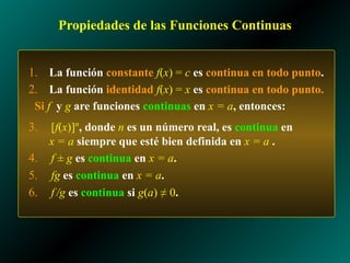 Propiedades de las Funciones Continuas
1. La función constante f(x) = c es continua en todo punto.
2. La función identidad f(x) = x es continua en todo punto.
Si f y g are funciones continuas en x = a, entonces:
3. [f(x)]n
, donde n es un número real, es continua en
x = a siempre que esté bien definida en x = a .
4. f ± g es continua en x = a.
5. fg es continua en x = a.
6. f /g es continua si g(a) ≠ 0.
 