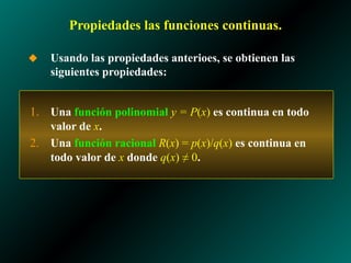 Propiedades las funciones continuas.
◆ Usando las propiedades anterioes, se obtienen las
siguientes propiedades:
1. Una función polinomial y = P(x) es continua en todo
valor de x.
2. Una función racional R(x) = p(x)/q(x) es continua en
todo valor de x donde q(x) ≠ 0.
 