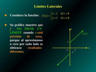 Límites Laterales
◆ Considere la función:
◆ Su gráifco muestra que
f NO TIENE UN
LÍMITE cuando x está
próximo de cero,
porque al aproximanos
a cero por cada lado se
obtienen resultados
diferentes.
1
–1
x
y
–1 1
 