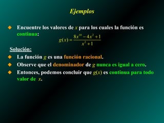 Ejemplos
◆ Encuentre los valores de x para los cuales la función es
continua:
Solución:
◆ La función g es una función racional.
◆ Observe que el denominador de g nunca es igual a cero.
◆ Entonces, podemos concluir que g(x) es continua para todo
valor de x.
 