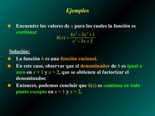 Ejemplos
◆ Encuentre los valores de x para los cuales la función es
continua:
Solución:
◆ La función h es una función racional.
◆ En este caso, observar que el denominador de h es igual a
zero en x = 1 y x = 2, que se obtienen al factorizar el
denominador.
◆ Entonces, podemos concluir que h(x) es continua en todo
punto excepto en x = 1 y x = 2.
 