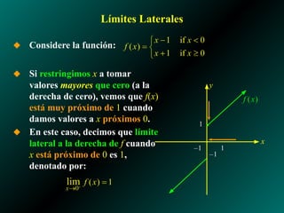 Límites Laterales
◆ Considere la función:
◆ Si restringimos x a tomar
valores mayores que cero (a la
derecha de cero), vemos que f(x)
está muy próximo de 1 cuando
damos valores a x próximos 0.
◆ En este caso, decimos que límite
lateral a la derecha de f cuando
x está próximo de 0 es 1,
denotado por:
1
–1
x
y
–1 1
 