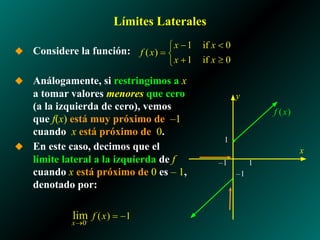Límites Laterales
◆ Considere la función:
◆ Análogamente, si restringimos a x
a tomar valores menores que cero
(a la izquierda de cero), vemos
que f(x) está muy próximo de –1
cuando x está próximo de 0.
◆ En este caso, decimos que el
límite lateral a la izquierda de f
cuando x está próximo de 0 es – 1,
denotado por:
1
–1
x
y
–1 1
 