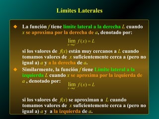 Límites Laterales
◆ La función f tiene límite lateral a la derecha L cuando
x se aproxima por la derecha de a, denotado por:
si los valores de f(x) están muy cercanos a L cuando
tomamos valores de x suficientemente cerca a (pero no
igual a) a y a la derecha de a.
◆ Similarmente, la función f tiene Límite lateral a la
izquierda L cuando x se aproxima por la izquierda de
a , denotado por:
si los valores de f(x) se aproximan a L cuando
tomamos valores de x suficientemente cerca a (pero no
igual a) a y a la izquierda de a.
 