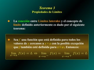 Teorema 3
Propiedades de Límites
◆ Sea f una función que está definida para todos los
valores de x cercanos a x = a con la posible excepción
que f también esté definida para x = a . Entonces:
◆ La conexión entre Límites laterales y el concepto de
límite definido anteriormente es dado por el siguiente
teorema:
 