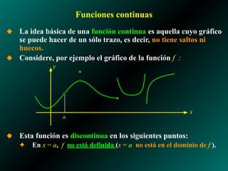 Funciones continuas
◆ La idea básica de una función continua es aquella cuyo gráfico
se puede hacer de un sólo trazo, es decir, no tiene saltos ni
huecos.
◆ Considere, por ejemplo el gráfico de la función f :
◆ Esta función es discontinua en los siguientes puntos:
✦ En x = a, f no está definida (x = a no está en el dominio de f ).
a
x
y
 