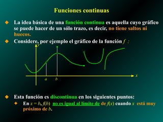 Funciones continuas
◆ La idea básica de una función continua es aquella cuyo gráfico
se puede hacer de un sólo trazo, es decir, no tiene saltos ni
huecos.
◆ Considere, por ejemplo el gráfico de la función f :
◆ Esta función es discontinua en los siguientes puntos:
✦ En x = b, f(b) no es igual al límite de de f(x) cuando x está muy
próximo de b.
a
x
y
b
 