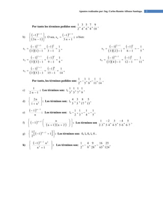2Apuntes realizados por: Ing. Carlos Ramón Alfonzo Santiago.
Por tanto los términos pedidos son: .,,,,
10
9
8
7
6
5
4
3
2
1
b)
 
 
:











1n3
1
1n
O sea,
  ;
1n3
1
s
1n
n




o bien:
 
  
  ,
2
1
13
1
113
1
s
211
1 







 
  
  ,
5
1
16
1
123
1
s
312
2 







 
  
  ,
8
1
19
1
133
1
s
413
3 







 
  
  ,
11
1
112
1
143
1
s
514
4 







 
  
  ,
14
1
115
1
153
1
s
615
5 







Por tanto, los términos pedidos son: .,,,,
14
1
11
1
8
1
5
1
2
1

c) :
1n2
1

Los términos son: .,,,,
9
1
7
1
5
1
3
1
1
d) :






 2
n1
n2
Los términos son: .,,,,
13
5
17
8
5
3
5
4
1
e)
  :
n
1
1n 

Los términos son: .,,,,
5
1
4
1
3
1
2
1
1 
f)  
   
:















2n1n
n
1
1n
Los términos son .,,,,
76
5
65
4
54
3
43
2
32
1





g)    :








11
2
1 1n
Los términos son: .,,,, 01010
h)
  :











1n
n1
3
21n
Los términos son: .,,,,
124
25
65
16
28
9
9
4
2
1

 