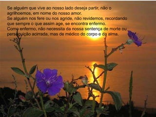 Se alguém que vive ao nosso lado deseja partir, não o
agrilhoemos, em nome do nosso amor.
Se alguém nos fere ou nos agride, não revidemos, recordando
que sempre o que assim age, se encontra enfermo.
Como enfermo, não necessita da nossa sentença de morte ou
perseguição acirrada, mas de médico do corpo e da alma.
 