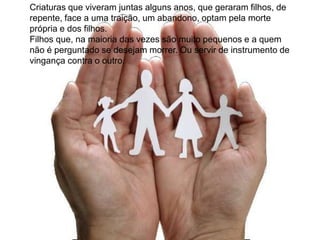 Criaturas que viveram juntas alguns anos, que geraram filhos, de
repente, face a uma traição, um abandono, optam pela morte
própria e dos filhos.
Filhos que, na maioria das vezes são muito pequenos e a quem
não é perguntado se desejam morrer. Ou servir de instrumento de
vingança contra o outro.
 