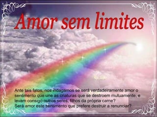 Ante tais fatos, nos indagamos se será verdadeiramente amor o
sentimento que une as criaturas que se destroem mutuamente, e
levam consigo outros seres, filhos da própria carne?
Será amor este sentimento que prefere destruir a renunciar?
 