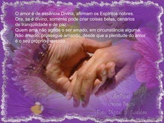 O amor é de essência Divina, afirmam os Espíritos nobres.
Ora, se é divino, somente pode criar coisas belas, cenários
de tranqüilidade e de paz.
Quem ama não agride o ser amado, em circunstância alguma.
Não amado, prossegue amando, desde que a plenitude do amor
é o seu próprio exercício.
 