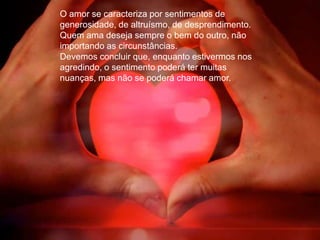 O amor se caracteriza por sentimentos de
generosidade, de altruísmo, de desprendimento.
Quem ama deseja sempre o bem do outro, não
importando as circunstâncias.
Devemos concluir que, enquanto estivermos nos
agredindo, o sentimento poderá ter muitas
nuanças, mas não se poderá chamar amor.
 