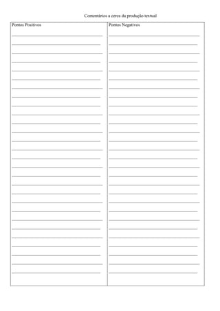 Comentários a cerca da produção textual 
Pontos Positivos 
_________________________________________ 
________________________________________ 
_________________________________________ 
________________________________________ 
_________________________________________ 
________________________________________ 
_________________________________________ 
________________________________________ 
________________________________________ 
_________________________________________ 
________________________________________ 
_________________________________________ 
________________________________________ 
_________________________________________ 
________________________________________ 
_________________________________________ 
________________________________________ 
_________________________________________ 
________________________________________ 
_________________________________________ 
________________________________________ 
_________________________________________ 
________________________________________ 
_________________________________________ 
________________________________________ 
________________________________________ 
_________________________________________ 
________________________________________ 
Pontos Negativos 
_________________________________________ 
________________________________________ 
_________________________________________ 
________________________________________ 
_________________________________________ 
________________________________________ 
_________________________________________ 
________________________________________ 
________________________________________ 
_________________________________________ 
________________________________________ 
_________________________________________ 
________________________________________ 
_________________________________________ 
________________________________________ 
_________________________________________ 
________________________________________ 
_________________________________________ 
________________________________________ 
_________________________________________ 
________________________________________ 
_________________________________________ 
________________________________________ 
_________________________________________ 
________________________________________ 
________________________________________ 
_________________________________________ 
________________________________________ 
