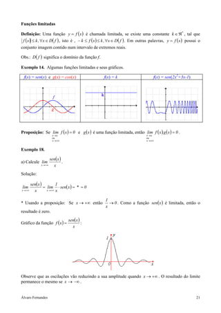 Funções limitadas

Definição: Uma função y = f ( x ) é chamada limitada, se existe uma constante k ∈ ℜ* , tal que
 f ( x ) ≤ k , ∀x ∈ D( f ) , isto é , − k ≤ f ( x ) ≤ k , ∀x ∈ D( f ) . Em outras palavras, y = f ( x ) possui o
conjunto imagem contido num intervalo de extremos reais.

Obs.: D( f ) significa o domínio da função f.

Exemplo 14. Algumas funções limitadas e seus gráficos.

 f(x) = sen(x) e g(x) = cos(x)                     f(x) = k                        f(x) = sen(2x2+3x-1)




Proposição: Se lim f ( x ) = 0 e g ( x ) é uma função limitada, então lim f ( x ).g ( x ) = 0 .
                    x→a                                                       x→a
                    ou                                                        ou
                    x → ±∞                                                    x → ±∞


Exemplo 18.

                   sen( x )
a) Calcule lim              .
            x → +∞   x
Solução:

       sen( x )          1
lim             = lim ⋅ sen( x ) = * = 0
x → +∞   x        x → +∞ x


                                                    1
* Usando a proposição: Se x → +∞ então                → 0 . Como a função sen(x ) é limitada, então o
                                                    x
resultado é zero.
                                sen( x )
Gráfico da função f ( x ) =              :
                                  x




Observe que as oscilações vão reduzindo a sua amplitude quando x → +∞ . O resultado do limite
permanece o mesmo se x → −∞ .


Álvaro Fernandes                                                                                             21
 