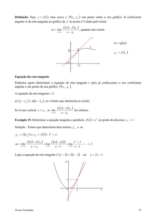 Definição: Seja y = f ( x ) uma curva e P( xo , y o ) um ponto sobre o seu gráfico. O coeficiente
angular m da reta tangente ao gráfico de f no ponto P é dado pelo limite
                                                    f (x ) − f (xo )
                                  m = lim                            , quando este existir.
                                           x → xo       x − xo


                                                                                              m = tg (α )

                                                                                              y o = f (xo )




Equação da reta tangente
Podemos agora determinar a equação da reta tangente t, pois já conhecemos o seu coeficiente
angular e um ponto do seu gráfico P( xo , y o ) .

A equação da reta tangente t é:

a) ( y − y o ) = m(x − xo ) , se o limite que determina m existir;

                                           f (x ) − f (xo )
b) A reta vertical x = xo se lim                            for infinito.
                                  x → xo       x − xo

Exemplo 19. Determine a equação tangente a parábola f ( x ) = x 2 no ponto de abscissa xo = 1 .

Solução: Temos que determinar dois termos y o e m.

y o = f ( xo ) ⇒ y o = f (1) = 12 = 1 .

           f (x ) − f (xo )        f ( x ) − f (1)        x2 − 1
m = lim                     = lim                  = lim         =         = 2.
    x → xo     x − xo         x →1      x −1         x →1 x − 1



Logo a equação da reta tangente é ( y − 1) = 2( x − 1)                ou     y = 2x − 1 .




Álvaro Fernandes                                                                                              27
 