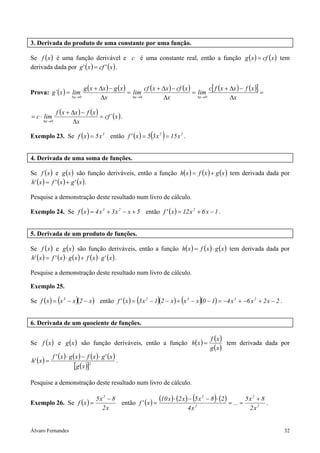3. Derivada do produto de uma constante por uma função.

Se f ( x ) é uma função derivável e c é uma constante real, então a função g ( x ) = cf ( x ) tem
derivada dada por g' ( x ) = cf ' ( x ) .


                                 g ( x + ∆x ) − g ( x )         cf ( x + ∆x ) − cf ( x )         c[ f ( x + ∆x ) − f ( x )]
Prova: g´ ( x ) = lim                                   = lim                            = lim                              =
                         ∆x →0           ∆x               ∆x →0          ∆x                ∆x →0            ∆x

               f ( x + ∆x ) − f ( x )
= c ⋅ lim                             = cf ´ ( x ) .
      ∆x →0            ∆x

Exemplo 23. Se f ( x ) = 5 x 3 então f ' ( x ) = 5 3 x 2 = 15 x 2 .( )

4. Derivada de uma soma de funções.

Se f ( x ) e g ( x ) são função deriváveis, então a função h( x ) = f ( x ) + g ( x ) tem derivada dada por
h' ( x ) = f ' ( x ) + g' ( x ) .

Pesquise a demonstração deste resultado num livro de cálculo.

Exemplo 24. Se f ( x ) = 4 x 3 + 3 x 2 − x + 5 então f ' ( x ) = 12 x 2 + 6 x − 1 .


5. Derivada de um produto de funções.

Se f (x ) e g ( x ) são função deriváveis, então a função h( x ) = f (x ) ⋅ g ( x ) tem derivada dada por
h' ( x ) = f ' (x ) ⋅ g ( x ) + f ( x ) ⋅ g' ( x ) .

Pesquise a demonstração deste resultado num livro de cálculo.

Exemplo 25.

                (          )                                (         )            (        )
Se f ( x ) = x 3 − x (2 − x ) então f ' ( x ) = 3 x 2 − 1 (2 − x ) + x 3 − x (0 − 1) = −4 x 3 + −6 x 2 + 2 x − 2 .


6. Derivada de um quociente de funções.

                                                                                                 f (x )
Se f (x ) e g ( x ) são função deriváveis, então a função h( x ) =                                      tem derivada dada por
                                                                                                 g (x )
             f ' ( x ) ⋅ g ( x ) − f ( x ) ⋅ g' ( x )
h' ( x ) =                                              .
                          [g (x )]2
Pesquise a demonstração deste resultado num livro de cálculo.


Exemplo 26. Se f (x ) =
                        5x2 − 8
                                então f ' ( x ) =
                                                                                        (          )
                                                  (10 x ) ⋅ (2 x ) − 5 x 2 − 8 ⋅ (2 ) = ... = 5 x 2 + 8 .
                          2x                                      4x2                           2x2


Álvaro Fernandes                                                                                                                32
 