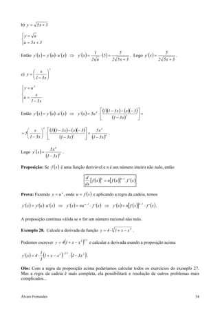 b) y = 5 x + 3

y = u

u = 5 x + 3

                                                               1                   5                                        5
Então y´ ( x ) = y´ (u ) ⋅ u´ ( x ) ⇒ y´ ( x ) =                    ⋅ (5 ) =               . Logo y´ ( x ) =                        .
                                                             2 u               2 5x + 3                                  2 5x + 3

                        5
        x 
c) y =         
        1 − 3x 

y = u5

       x
u =
    1 − 3x

                                                         (1)(1 − 3 x ) − ( x )(− 3 ) 
Então y´ ( x ) = y´ (u ) ⋅ u´ ( x ) ⇒ y´ ( x ) = 5u 4 ⋅                              =
                                                               (1 − 3 x )2           

    x   (1)(1 − 3 x ) − ( x )(− 3) 
              4
                                             5x4
= 5           ⋅                     =             .
    1 − 3x      (1 − 3 x )2           (1 − 3 x )6

                         5x4
Logo y´ ( x ) =                     .
                      (1 − 3 x )6
Proposição: Se f ( x ) é uma função derivável e n é um número inteiro não nulo, então

                                                        d
                                                           [ f (x )]n = n[ f (x )]n−1 . f ´ (x )
                                                        dx

Prova: Fazendo y = u n , onde u = f ( x ) e aplicando a regra da cadeia, temos

y´ ( x ) = y´ (u ) ⋅ u´ ( x ) ⇒ y´ ( x ) = nu n −1 ⋅ f ´ ( x ) ⇒ y´ ( x ) = n[ f ( x )]                   ⋅ f ´ (x ) .
                                                                                                   n −1




A proposição continua válida se n for um número racional não nulo.

Exemplo 28. Calcule a derivada da função y = 4 ⋅ 3 1 + x − x 3 .

Podemos escrever y = 4 1 + x − x 3      (           )13
                                                            e calcular a derivada usando a proposição acima:

y´ ( x ) = 4 ⋅
                 1
                 3
                  (1 + x − x3       )
                                    −2 3
                                             (
                                            ⋅ 1 − 3x 2 .)
Obs: Com a regra da proposição acima poderíamos calcular todos os exercícios do exemplo 27.
Mas a regra da cadeia é mais completa, ela possibilitará a resolução de outros problemas mais
complicados...



Álvaro Fernandes                                                                                                                        34
 