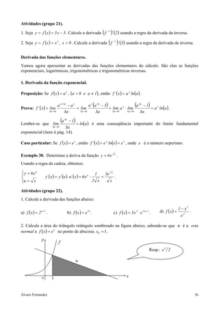 Atividades (grupo 21).

1. Seja y = f ( x ) = 5 x − 3 . Calcule a derivada f           ( )´ (2) usando a regra da derivada da inversa.
                                                                                −1



2. Seja y = f (x ) = x 2             , x > 0 . Calcule a derivada ( f )´ (3 ) usando a regra da derivada da inversa.
                                                                                         −1




Derivada das funções elementares.
Vamos agora apresentar as derivadas das funções elementares do cálculo. São elas as funções
exponenciais, logarítmicas, trigonométricas e trigonométricas inversas.

1. Derivada da função exponencial.

Proposição: Se f ( x ) = a x , (a > 0 e a ≠ 1) , então f ´ ( x ) = a x ln(a ) .


Prova: f ´ ( x ) = lim
                                    a x + ∆x − a x
                                                   = lim
                                                                   (
                                                           a x a ∆x − 1        )
                                                                        = lim a x ⋅ lim
                                                                                          a ∆x − 1     (
                                                                                                   = a x ln(a ) .
                                                                                                                    )
                            ∆x →0          ∆x        ∆x →0      ∆x        ∆x →0     ∆x →0    ∆x

Lembre-se que lim
                           −1         (a   ∆x
                                                    )
                               = ln(a ) é uma conseqüência importante do limite fundamental
                 ∆x →0   ∆x
exponencial (item ii pág. 14).

Caso particular: Se f ( x ) = e x , então f ´ ( x ) = e x ln(e ) = e x , onde e é o número neperiano.

Exemplo 30. Determine a deriva da função y = 6 e                                         x
                                                                                              .
Usando a regra da cadeia, obtemos:

 y = 6eu
                                                                      1       3e    x

                   y´ ( x ) = y´ (u ) ⋅ u´ ( x ) = 6 e u ⋅                =              .

u = x                                                            2 x               x

Atividades (grupo 22).
1. Calcule a derivada das funções abaixo:

                                                                                                                                             1 − x2
a) f ( x ) = 2   x +1
                        .                       b) f ( x ) = e .
                                                             2x
                                                                                         c) f (x ) = 3 x ⋅ e
                                                                                                       2       5 x +1
                                                                                                                        .     d) f ( x ) =         2
                                                                                                                                                       .
                                                                                                                                              ex

2. Calcule a área do triângulo retângulo sombreado na figura abaixo, sabendo-se que n é a reta
normal a f ( x ) = e x no ponto de abscissa x0 = 1 .



                                                                                                                        Resp.: e 3 2




Álvaro Fernandes                                                                                                                                           36
 