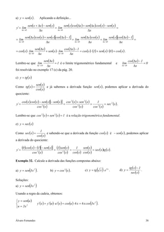 a) y = sen( x ) .          Aplicando a definição...

               sen(x + ∆x ) − sen(x )         sen( x ) cos(∆x ) + sen(∆x ) cos( x ) − sen( x )
y´ = lim                              = lim                                                    =
       ∆x →0           ∆x               ∆x →0                       ∆x

           sen(∆x ) cos( x ) + sen( x )[cos(∆x ) − 1]         sen(∆x ) cos( x )         sen(x )[cos(∆x ) − 1]
= lim                                                 = lim                     + lim                         =
   ∆x →0                      ∆x                        ∆x →0      ∆x             ∆x →0          ∆x

                       sen(∆x )                    cos(∆x ) − 1
= cos( x ) ⋅ lim                + sen( x ) ⋅ lim                = cos( x ) ⋅ (1) + sen( x ) ⋅ (0 ) = cos( x ) .
               ∆x →0     ∆x                  ∆x →0     ∆x

                     sen(∆x )                                                                                          cos(∆x ) − 1
Lembre-se que lim             = 1 é o limite trigonométrico fundamental                                   e    lim                  =0
                       ∆x∆x → 0                                                                                ∆x →0       ∆x
foi resolvido no exemplo 17 (c) da pág. 20.

c) y = tg ( x )

                        sen( x )
Como tg ( x ) =                  e já sabemos a derivada função sen(x ) , podemos aplicar a derivada do
                        cos( x )
quociente:

       cos( x ) cos( x ) − sen( x )[− sen( x )] cos 2 ( x ) + sen 2 ( x )      1
y´ =                                           =                          =           = sec 2 ( x ) .
                      cos ( x )
                           2
                                                      cos ( x )
                                                            2
                                                                            cos ( x )
                                                                               2




Lembre-se que cos 2 ( x ) + sen 2 ( x ) = 1 é a relação trigonométrica fundamental.

e) y = sec(x )

                  1
Como sec( x ) =         e sabendo-se que a derivada da função cos( x ) é − sen(x ) , podemos aplicar
                cos(x )
a derivada do quociente:

y´ =
       (0 ) cos(x ) − (1)[− sen(x )] = (1) sen(x ) = 1 ⋅ sen(x ) = sec(x )tg (x ) .
                 cos 2 (x )             cos 2 (x ) cos( x ) cos(x )

Exemplo 32. Calcule a derivada das funções compostas abaixo:

                                                                                                                        tg ( x ) − 1
                ( )
a) y = sen 3 x 2 .                    b) y = cos 3 (x ) .                 c) y = tg   ( x )⋅ e   5x
                                                                                                      .       d) y =
                                                                                                                         sec( x )
                                                                                                                                     .


Soluções:
a) y = sen 3 x 2( )
Usando a regra da cadeia, obtemos:

 y = sen(u )
                                                                              ( )
                         y´ ( x ) = y´ (u ) ⋅ u´ ( x ) = cos(u ) ⋅ 6 x = 6 x cos 3 x 2 .
u = 3 x
         2




Álvaro Fernandes                                                                                                                         38
 