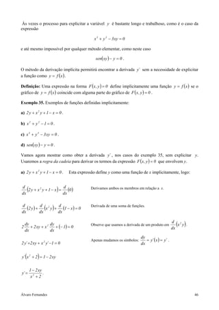 Às vezes o processo para explicitar a variável y é bastante longo e trabalhoso, como é o caso da
expressão

                                                x 3 + y 3 − 3 xy = 0

e até mesmo impossível por qualquer método elementar, como neste caso

                                                 sen( xy ) − y = 0 .

O método da derivação implícita permitirá encontrar a derivada y´ sem a necessidade de explicitar
a função como y = f ( x ) .

Definição: Uma expressão na forma F ( x , y ) = 0 define implicitamente uma função y = f ( x ) se o
gráfico de y = f ( x ) coincide com alguma parte do gráfico de F ( x , y ) = 0 .

Exemplo 35. Exemplos de funções definidas implicitamente:

a) 2 y + x 2 y + 1 − x = 0 .

b) x 2 + y 2 − 1 = 0 .

c) x 3 + y 3 − 3 xy = 0 .

d) sen( xy ) − y = 0 .

Vamos agora mostrar como obter a derivada y´ , nos casos do exemplo 35, sem explicitar y.
Usaremos a regra da cadeia para derivar os termos da expressão F ( x , y ) = 0 que envolvem y.

a) 2 y + x 2 y + 1 − x = 0 .       Esta expressão define y como uma função de x implicitamente, logo:


d
dx
        (
   2 y + x2 y + 1 − x =
                        d
                        dx
                           (0 ))               Derivamos ambos os membros em relação a x.



d
dx          dx        dx
                         ( )
   (2 y ) + d x 2 y + d (1 − x ) = 0           Derivada de uma soma de funções.




2
    dy
       + 2 xy + x 2
                    dy
                       + (− 1) = 0
                                               Observe que usamos a derivada de um produto em
                                                                                                    dx
                                                                                                      ( )
                                                                                                    d 2
                                                                                                       x y .
    dx              dx
                                                                             dy
                                               Apenas mudamos os símbolos:      = y´ ( x ) = y´ .
2 y´ +2 xy + x y´ −1 = 0
                     2
                                                                             dx


    (            )
y´ x 2 + 2 = 1 − 2 xy

            1 − 2 xy
y´ =                 .
             x2 + 2



Álvaro Fernandes                                                                                               46
 