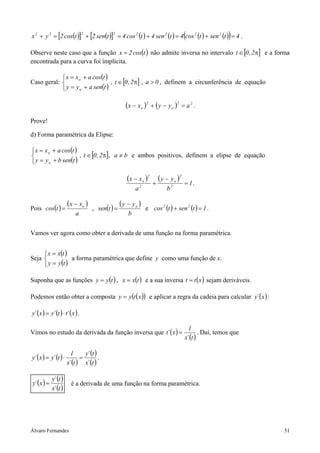 (
x 2 + y 2 = [2 cos(t )] + [2 sen(t )] = 4 cos 2 (t ) + 4 sen 2 (t ) = 4 cos 2 (t ) + sen 2 (t ) = 4 .
                                 2            2
                                                                                                           )
Observe neste caso que a função x = 2 cos(t ) não admite inversa no intervalo t ∈ [0 , 2 π] e a forma
encontrada para a curva foi implícita.

             x = x o + a cos(t )
Caso geral:                      , t ∈ [0 , 2 π] , a > 0 , definem a circunferência de equação
             y = y o + a sen(t )

                                                     ( x − x o )2 + ( y − y o )2 = a 2 .
Prove!

d) Forma paramétrica da Elipse:

 x = x o + a cos(t )
                     , t ∈ [0 , 2 π], a ≠ b e ambos positivos, definem a elipse de equação
 y = y o + b sen(t )

                                                      ( x − x o )2       ( y − y o )2
                                                                     +                  = 1.
                                                           a2                b2

                       (x − xo )                   ( y − yo )
Pois cos(t ) =                       , sen(t ) =                e cos 2 (t ) + sen 2 (t ) = 1 .
                           a                           b


Vamos ver agora como obter a derivada de uma função na forma paramétrica.


      x = x(t )
Seja             a forma paramétrica que define y como uma função de x.
      y = y (t )

Suponha que as funções y = y (t ) , x = x(t ) e a sua inversa t = t ( x ) sejam deriváveis.

Podemos então obter a composta y = y (t ( x )) e aplicar a regra da cadeia para calcular y´ ( x ) :

y´ (x ) = y´ (t ) ⋅ t´ ( x ) .

                                                                                          1
Vimos no estudo da derivada da função inversa que t´ ( x ) =                                    . Daí, temos que
                                                                                        x´ (t )

                         1      y´ (t )
y´ ( x ) = y´ (t ) ⋅          =         .
                       x´ (t ) x´ (t )

             y´ (t )
y´ ( x ) =               é a derivada de uma função na forma paramétrica.
             x´ (t )




Álvaro Fernandes                                                                                                   51
 