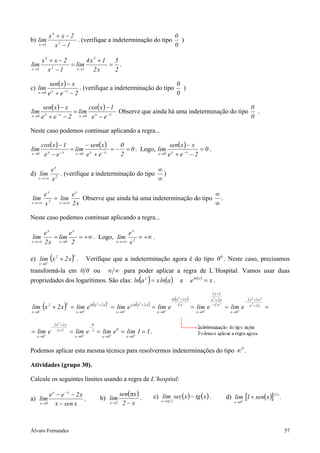 x4 + x − 2                                      0
b) lim                   . (verifique a indeterminação do tipo )
   x →1         x −1
                  2
                                                              0

           x4 + x − 2        4x3 + 1 5
lim                   = lim         = .
x →1         x2 − 1     x →1   2x    2

               sen( x ) − x                                      0
c) lim               −x
                            . (verifique a indeterminação do tipo )
   x →0       e +e −2
                x
                                                                 0

            sen( x ) − x      cos( x ) − 1                                                0
lim               −x
                         = lim x       −x
                                           Observe que ainda há uma indeterminação do tipo .
x →0       e + e − 2 x →0 e − e
             x
                                                                                          0

Neste caso podemos continuar aplicando a regra...

           cos( x ) − 1        − sen( x )    0                  sen( x ) − x
lim                 −x
                        = lim x           = − = 0 . Logo, lim x              =0.
x →0        e −e
             x            x →0 e + e − x     2            x →0 e + e − x − 2



          ex                                       ∞
d) lim        . (verifique a indeterminação do tipo )
   x → +∞ x 2
                                                   ∞

       ex           ex                                                 ∞
 lim       = lim        Observe que ainda há uma indeterminação do tipo .
x → +∞ x 2   x → +∞ 2 x                                                ∞

Neste caso podemos continuar aplicando a regra...

       ex        ex                     ex
 lim       = lim    = +∞ . Logo, lim 2 = +∞ .
x → +∞ 2 x   x →0 2              x → +∞ x



e) lim+ (x 2 + 2 x ) .
                                   x
                                                  Verifique que a indeterminação agora é do tipo 0 0 . Neste caso, precisamos
       x →0

transformá-la em 0 0 ou                                            ∞ ∞ para poder aplicar a regra de L´Hospital. Vamos usar duas
propriedades dos logarítimos. São elas: ln(a x ) = x ln(a )                                                              e            e ln ( x ) = x .
                                                                                                                                                   2 x+2
                                                                                                                     (
                                                                                                                   ln x 2 + 2 x   )                x2 +2 x                  2 x3 + 2 x 2

lim (x + 2 x ) = lim e (                                          ) = lim e x ln (x                  ) = lim e
                              x                                   x                                                                                                     −
                                                   ln x 2 + 2 x                           2
                                                                                              +2 x                                                 −1 x 2
       +
              2
                                              +                                +                               +
                                                                                                                       1x
                                                                                                                                      = lim+ e               = lim+ e        x2 +2 x
                                                                                                                                                                                           =
x →0                                   x →0                             x →0                            x →0                             x →0                  x →0


                      2 x2 +2 x                        0
                  −                                −
= lim+ e                 x+2
                                  = lim+ e             2
                                                           = lim+ e 0 = lim+ 1 = 1 .
  x →0                              x →0                     x →0                  x →0


Podemos aplicar esta mesma técnica para resolvermos indeterminações do tipo ∞ 0 .

Atividades (grupo 30).

Calcule os seguintes limites usando a regra de L’hospital:

        e x − e−x − 2x                                                   sen(πx )                     c) lim sec( x ) − tg ( x ) .                           d) lim+ [1 + sen( x )] .
                                                                                                                                                                                               2 x
a) lim                 .                                    b) lim                .                       x→π 2
   x →0    x − sen x                                                  x→2 2 − x                                                                                  x →0




Álvaro Fernandes                                                                                                                                                                                     57
 