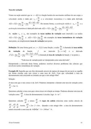 Taxa de variação

Vimos na seção anterior que se s = s(t ) é a função horária do movimento retilíneo de um corpo, a
                                                    ∆s
velocidade média é dada por v m =                         e a velocidade instantânea é a dada pela derivada
                                                    ∆t
                        ∆s         s (t + ∆t ) − s (t )                                                      ∆v
v(t ) = s´ (t ) = lim      = lim                        . Da mesma forma, a aceleração média é a m =            ea
                  ∆t →0 ∆t   ∆t →0        ∆t                                                                 ∆t
                                                                             ∆v         v(t + ∆t ) − v(t )
aceleração instantânea é dada pela derivada a(t ) = v´ (t ) = lim               = lim                      .
                                                                       ∆t →0 ∆t   ∆t →0       ∆t

As razões v m e a m são exemplos de taxas médias de variação num intervalo e as razões
                        ∆s                           ∆v
v(t ) = s´ (t ) = lim      e a(t ) = v´ (t ) = lim      são exemplos de taxas instantâneas de variação
                  ∆t →0 ∆t                     ∆t →0 ∆t

num ponto, ou simplesmente taxas de variação num ponto.

                                                                                ∆y
Definição: De uma forma geral, se y = f ( x ) é uma função, a razão                 é chamada de taxa média
                                                                                ∆x
de        variação      da      função              f       no    intervalo [x , x + ∆x] e a derivada
                  ∆y         f ( x + ∆x ) − f ( x )
f ´ ( x ) = lim      = lim                            é chamada de taxa de variação da função f no ponto x.
            ∆x →0 ∆x   ∆x →0         ∆x

                   “Toda taxa de variação pode ser interpretada como uma derivada”.

Interpretando a derivada desta forma, podemos resolver diversos problemas das ciências que
envolvem razões instantâneas de variação.

Exemplo 40. Suponha que um óleo derramado através da ruptura do tanque de um navio se espalhe
em forma circular cujo raio cresce a uma taxa de 2m/h. Com que velocidade a área do
derramamento está crescendo no instante em que o raio atingir 60m?

Solução:

A taxa com que o raio cresce é de 2m/h. Podemos interpretar e denotar esta taxa de variação como
dr
   = 2m / h .
dt

Queremos calcular a taxa com que a área cresce em relação ao tempo. Podemos denotar esta taxa de
              dA
variação como     . A área do derramamento é circular, logo A = πr 2 .
               dt

                     dA                dr
Queremos calcular          e temos        . A regra da cadeia relaciona estas razões através de
                     dt                dt
 dA dA dr               dA
    =     ⋅ . Assim,        = 2 πr ⋅ 2 = 4 πr . Quando o raio atingir 60m a área do derramamento
 dt dr dt               dt
estará crescendo a uma taxa de 4 π(60 )m 2 / h = 240 πm 2 / h .




Álvaro Fernandes                                                                                               61
 