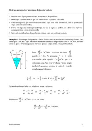 Diretrizes para resolver problemas de taxa de variação


1. Desenhe uma figura para auxiliar a interpretação do problema;
2. Identifique e denote as taxas que são conhecidas e a que será calculada;
3. Ache uma equação que relacione a quantidade, cuja taxa será encontrada, com as quantidades
   cujas taxas são conhecidas;
4. Derive esta equação em relação ao tempo, ou use a regra da cadeia, ou a derivação implícita
   para determinar a taxa desconhecida;
5. Após determinada a taxa desconhecida, calcule-a em um ponto apropriado.


Exemplo 41. Um tanque de água tem a forma de um cone circular invertido com base de raio 2m e
altura igual a 4m. Se a água está sendo bombeada dentro do tanque a uma taxa de 2m3/min, encontre
a taxa na qual o nível da água está elevando quando a água está a 3m de profundidade.


                                       dV                                    dh
                               Dado        = 2 m 3 min , devemos encontrar
                                        dt                                    dt
                               quando h = 3m. As grandezas V e h estão
                                                                1
                               relacionadas pela equação V = πr 2 h , que é o
                                                                3
                               volume do cone. Para obter o volume V como função
                               da altura h, podemos eliminar a variável r usando
                               semelhança de triângulos:


                                                                 2
                        r 2                h             1 h      π 3
                         =       ⇒    r=     . Assim, V = π  h =    h .
                        h 4                2             3 2     12


Derivando ambos os lados em relação ao tempo t, obtemos

                   dV dV dh              dV   π        dh            dh   4 dV
                      =   ⋅          ⇔      =   3h 2 ⋅       ⇔          = 2⋅   .
                   dt   dh dt            dt 12         dt            dt πh dt

               dV
Substituindo      = 2 m 3 min e h = 3m, temos
               dt

                                  dh   4       8
                                     = 2 ⋅2 =    ≈ 0 ,28 m min .
                                  dt π3       9π




Álvaro Fernandes                                                                              62
 